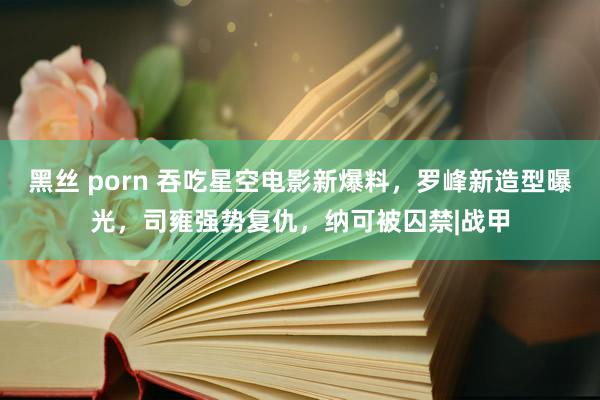 黑丝 porn 吞吃星空电影新爆料，罗峰新造型曝光，司雍强势复仇，纳可被囚禁|战甲