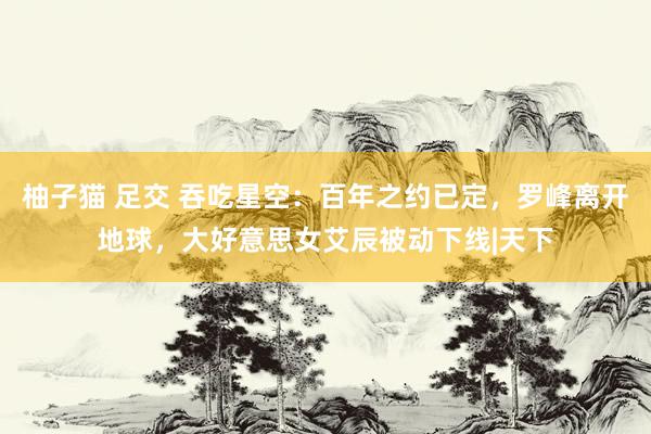柚子猫 足交 吞吃星空：百年之约已定，罗峰离开地球，大好意思女艾辰被动下线|天下