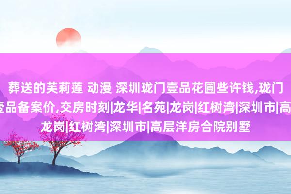 葬送的芙莉莲 动漫 深圳珑门壹品花圃些许钱,珑门壹品开盘,珑门壹品备案价,交房时刻|龙华|名苑|龙岗|红树湾|深圳市|高层洋房合院别墅