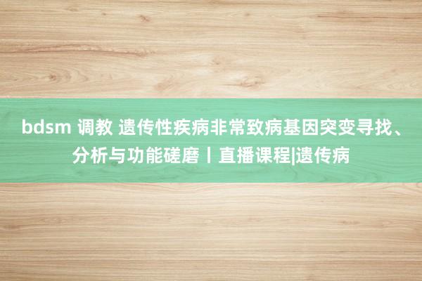 bdsm 调教 遗传性疾病非常致病基因突变寻找、分析与功能磋磨丨直播课程|遗传病