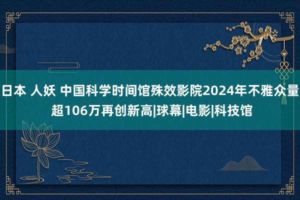 日本 人妖 中国科学时间馆殊效影院2024年不雅众量 超106万再创新高|球幕|电影|科技馆