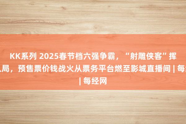 KK系列 2025春节档六强争霸，“射雕侠客”挥剑入局，预售票价钱战火从票务平台燃至影城直播间 | 每经网