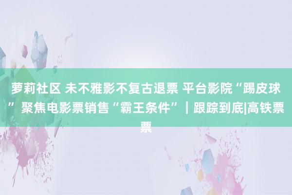 萝莉社区 未不雅影不复古退票 平台影院“踢皮球” 聚焦电影票销售“霸王条件”｜跟踪到底|高铁票