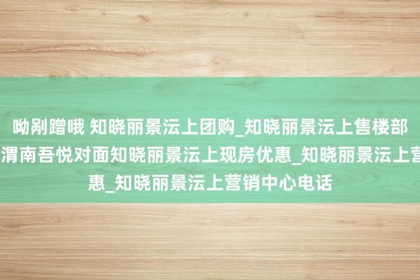 呦剐蹭哦 知晓丽景沄上团购_知晓丽景沄上售楼部_地址_2025渭南吾悦对面知晓丽景沄上现房优惠_知晓丽景沄上营销中心电话