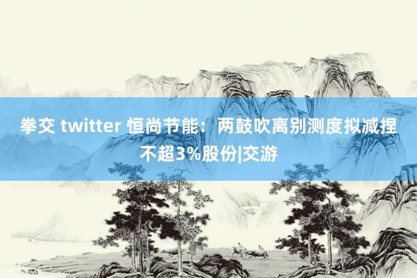 拳交 twitter 恒尚节能：两鼓吹离别测度拟减捏不超3%股份|交游