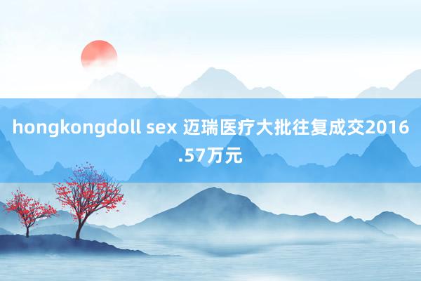 hongkongdoll sex 迈瑞医疗大批往复成交2016.57万元