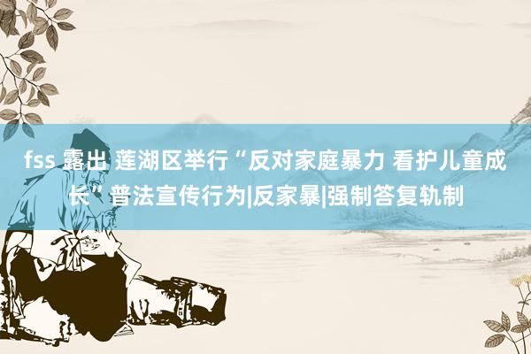 fss 露出 莲湖区举行“反对家庭暴力 看护儿童成长”普法宣传行为|反家暴|强制答复轨制