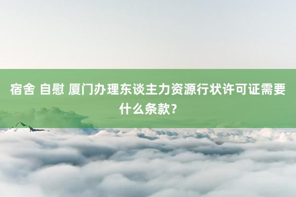 宿舍 自慰 厦门办理东谈主力资源行状许可证需要什么条款？