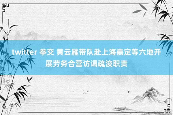 twitter 拳交 黄云雁带队赴上海嘉定等六地开展劳务合营访谒疏浚职责