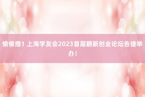 偷偷撸1 上海学友会2023首届翻新创业论坛告捷举办！
