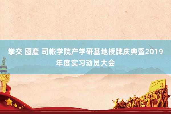 拳交 國產 司帐学院产学研基地授牌庆典暨2019年度实习动员大会