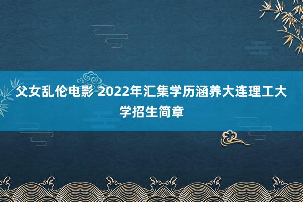 父女乱伦电影 2022年汇集学历涵养大连理工大学招生简章