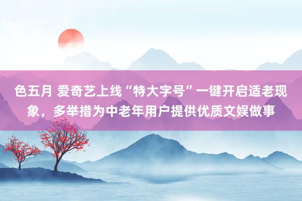 色五月 爱奇艺上线“特大字号”一键开启适老现象，多举措为中老年用户提供优质文娱做事