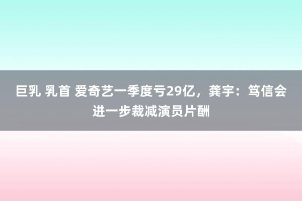 巨乳 乳首 爱奇艺一季度亏29亿，龚宇：笃信会进一步裁减演员片酬