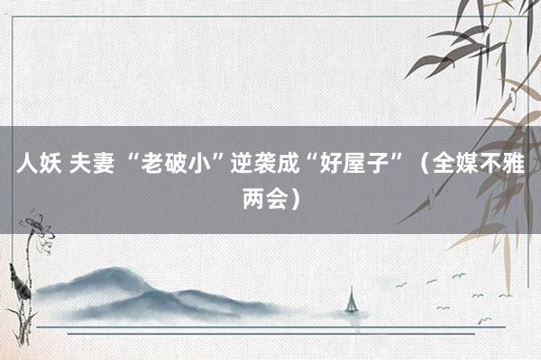 人妖 夫妻 “老破小”逆袭成“好屋子”（全媒不雅两会）