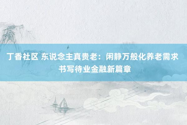 丁香社区 东说念主真贵老：闲静万般化养老需求  书写待业金融新篇章