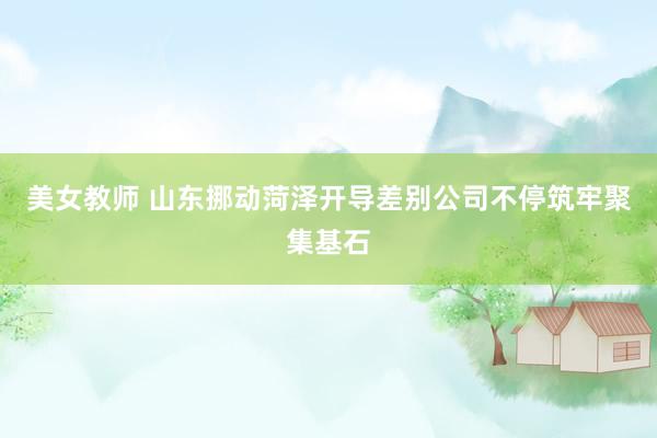 美女教师 山东挪动菏泽开导差别公司不停筑牢聚集基石