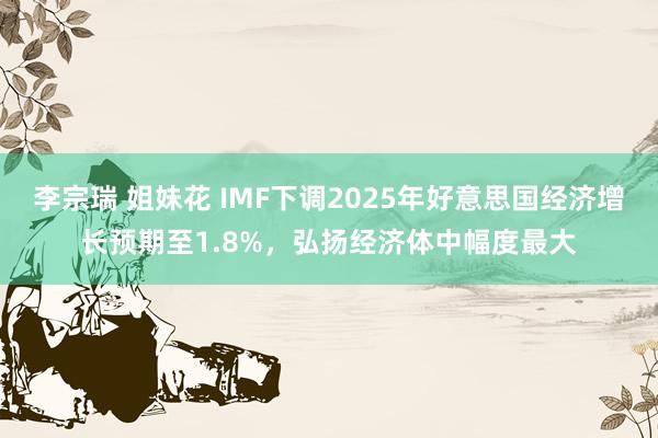 李宗瑞 姐妹花 IMF下调2025年好意思国经济增长预期至1.8%，弘扬经济体中幅度最大