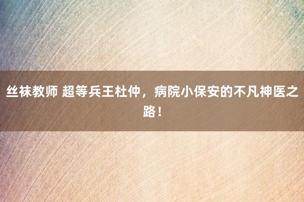 丝袜教师 超等兵王杜仲，病院小保安的不凡神医之路！