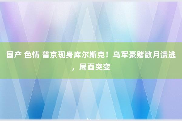 国产 色情 普京现身库尔斯克！乌军豪赌数月溃逃，局面突变