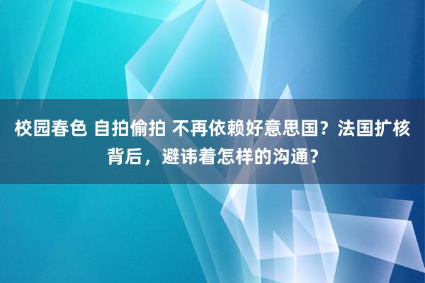 校园春色 自拍偷拍 不再依赖好意思国？法国扩核背后，避讳着怎样的沟通？