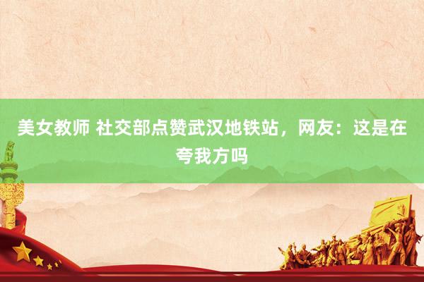 美女教师 社交部点赞武汉地铁站，网友：这是在夸我方吗