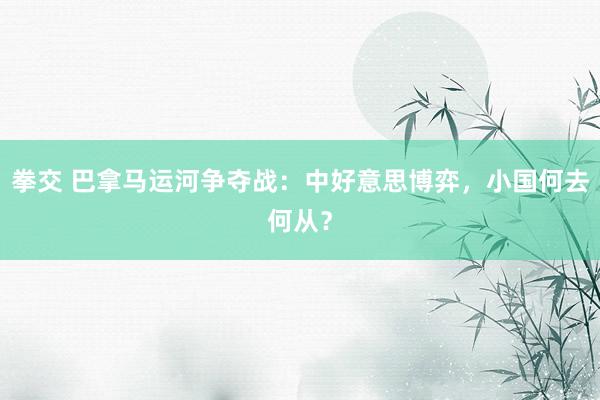 拳交 巴拿马运河争夺战：中好意思博弈，小国何去何从？
