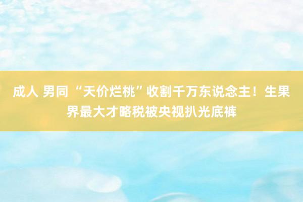 成人 男同 “天价烂桃”收割千万东说念主！生果界最大才略税被央视扒光底裤