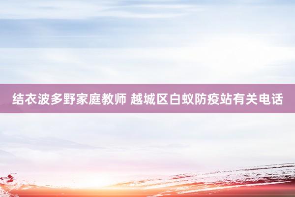 结衣波多野家庭教师 越城区白蚁防疫站有关电话
