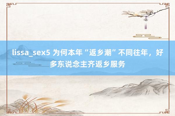 lissa_sex5 为何本年“返乡潮”不同往年，好多东说念主齐返乡服务