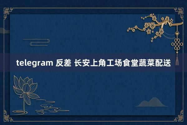 telegram 反差 长安上角工场食堂蔬菜配送