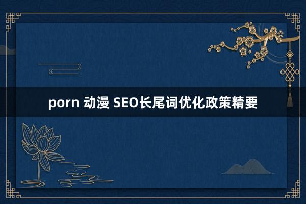 porn 动漫 SEO长尾词优化政策精要