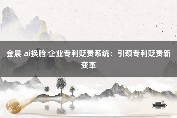 金晨 ai换脸 企业专利贬责系统：引颈专利贬责新变革