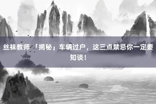 丝袜教师 「揭秘」车辆过户，这三点禁忌你一定要知谈！