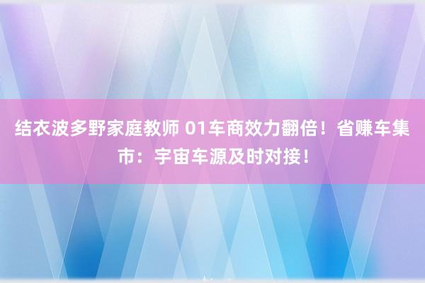 结衣波多野家庭教师 01车商效力翻倍！省赚车集市：宇宙车源及时对接！