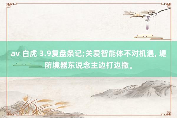 av 白虎 3.9复盘条记;关爱智能体不对机遇， 堤防境器东说念主边打边撤。