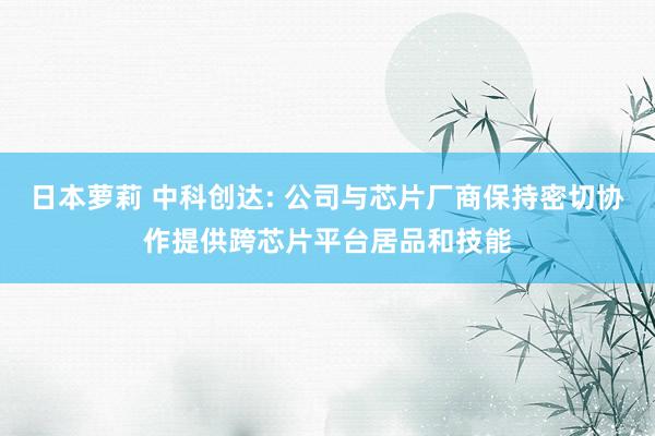 日本萝莉 中科创达: 公司与芯片厂商保持密切协作提供跨芯片平台居品和技能