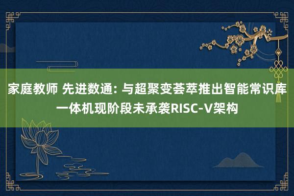 家庭教师 先进数通: 与超聚变荟萃推出智能常识库一体机现阶段未承袭RISC-V架构