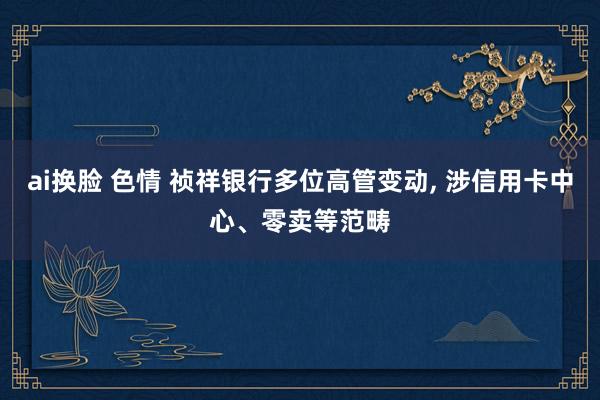 ai换脸 色情 祯祥银行多位高管变动， 涉信用卡中心、零卖等范畴