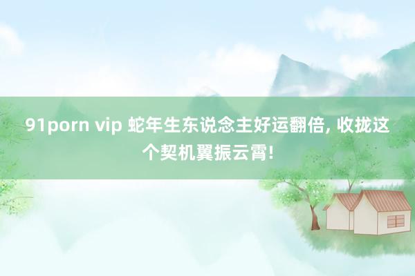 91porn vip 蛇年生东说念主好运翻倍， 收拢这个契机翼振云霄!