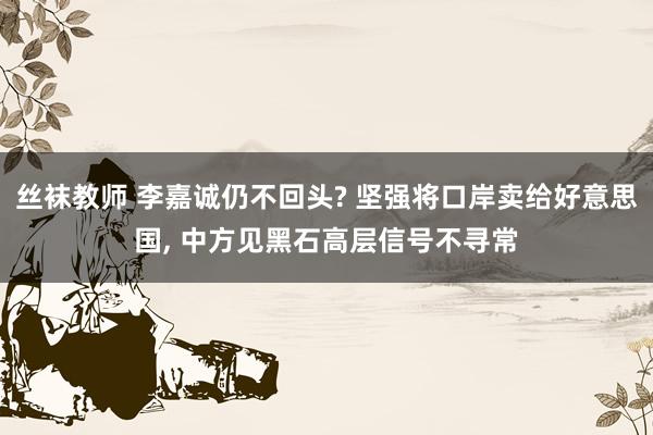 丝袜教师 李嘉诚仍不回头? 坚强将口岸卖给好意思国， 中方见黑石高层信号不寻常