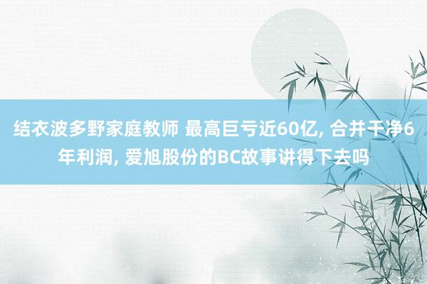 结衣波多野家庭教师 最高巨亏近60亿， 合并干净6年利润， 爱旭股份的BC故事讲得下去吗