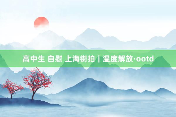 高中生 自慰 上海街拍｜温度解放·ootd