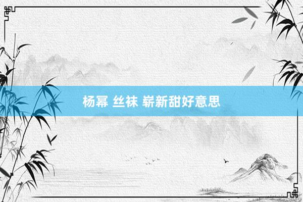杨幂 丝袜 崭新甜好意思