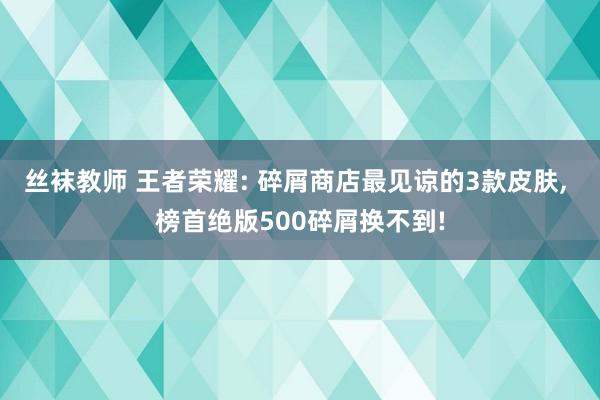 丝袜教师 王者荣耀: 碎屑商店最见谅的3款皮肤， 榜首绝版500碎屑换不到!