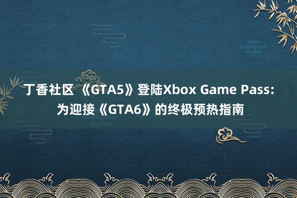 丁香社区 《GTA5》登陆Xbox Game Pass: 为迎接《GTA6》的终极预热指南