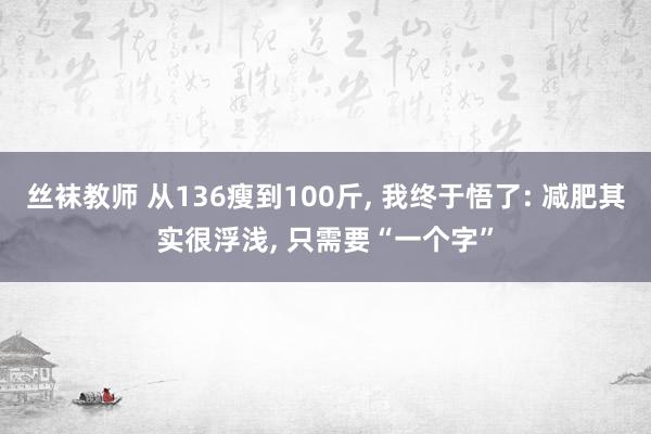 丝袜教师 从136瘦到100斤， 我终于悟了: 减肥其实很浮浅， 只需要“一个字”