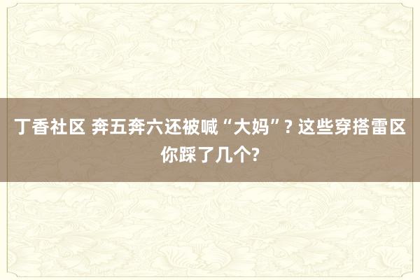 丁香社区 奔五奔六还被喊“大妈”? 这些穿搭雷区你踩了几个?