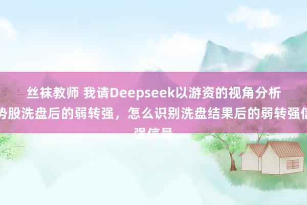 丝袜教师 我请Deepseek以游资的视角分析强势股洗盘后的弱转强，怎么识别洗盘结果后的弱转强信号