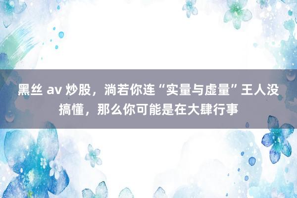 黑丝 av 炒股，淌若你连“实量与虚量”王人没搞懂，那么你可能是在大肆行事